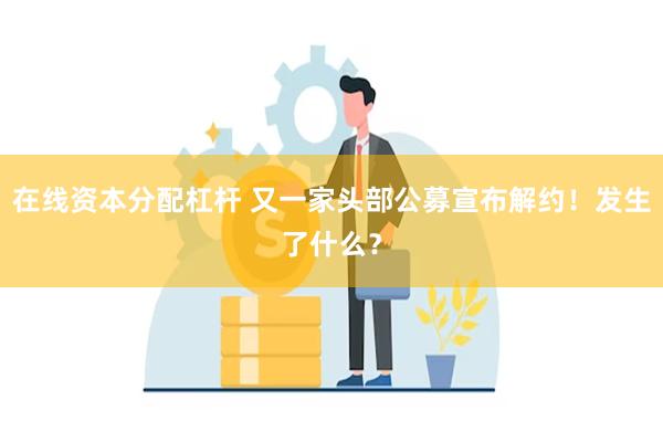 在线资本分配杠杆 又一家头部公募宣布解约！发生了什么？