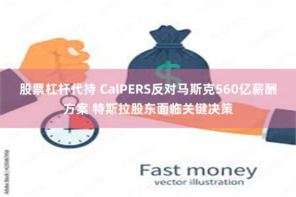 股票杠杆代持 CalPERS反对马斯克560亿薪酬方案 特斯拉股东面临关键决策