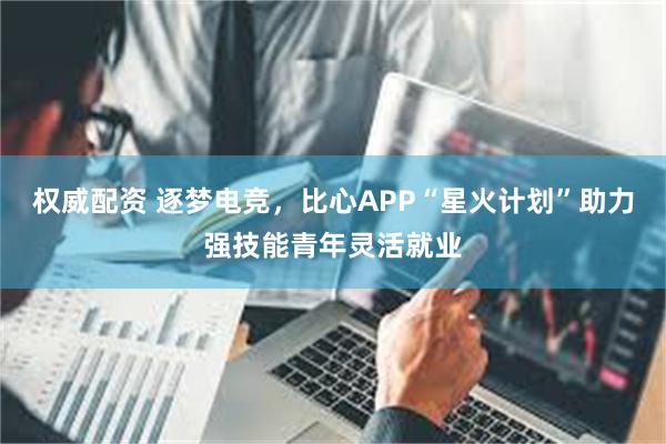 权威配资 逐梦电竞，比心APP“星火计划”助力强技能青年灵活就业