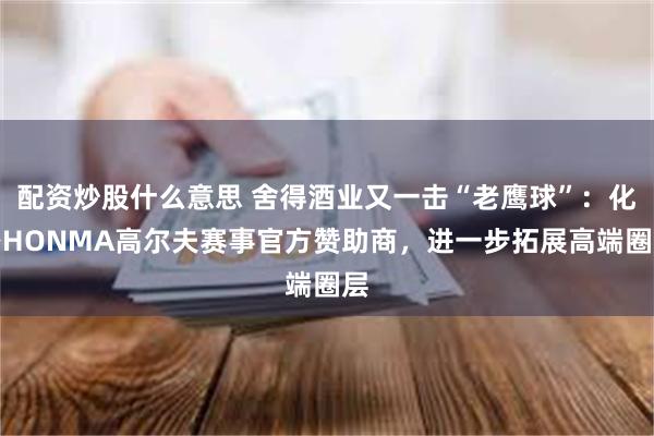 配资炒股什么意思 舍得酒业又一击“老鹰球”：化身HONMA高尔夫赛事官方赞助商，进一步拓展高端圈层