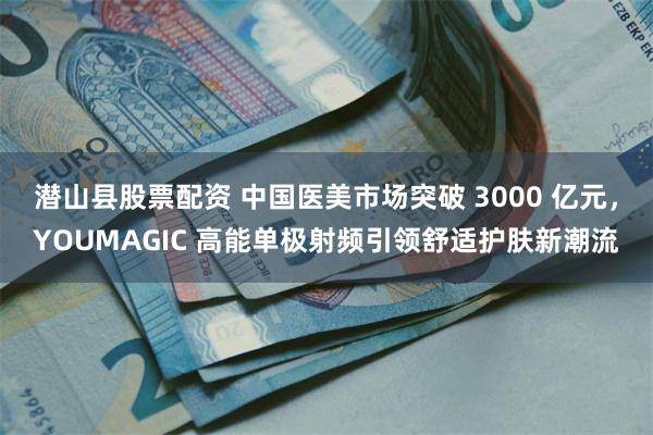 潜山县股票配资 中国医美市场突破 3000 亿元，YOUMAGIC 高能单极射频引领舒适护肤新潮流