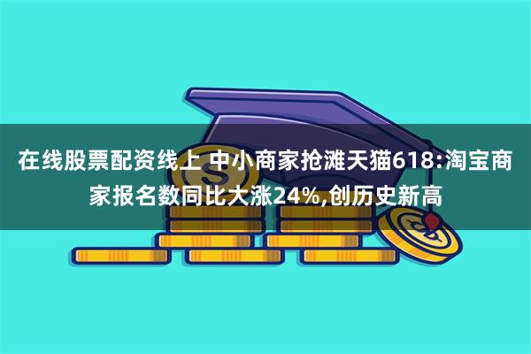 在线股票配资线上 中小商家抢滩天猫618:淘宝商家报名数同比大涨24%,创历史新高