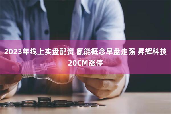 2023年线上实盘配资 氢能概念早盘走强 昇辉科技20CM涨停