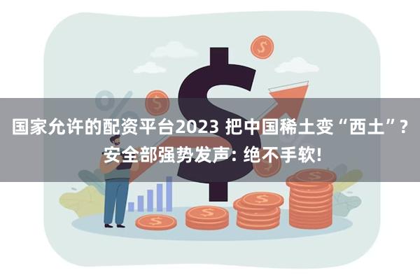 国家允许的配资平台2023 把中国稀土变“西土”? 安全部强势发声: 绝不手软!