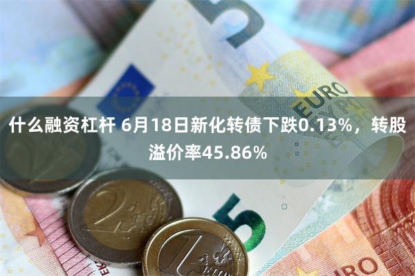 什么融资杠杆 6月18日新化转债下跌0.13%，转股溢价率45.86%