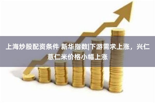 上海炒股配资条件 新华指数|下游需求上涨，兴仁薏仁米价格小幅上涨