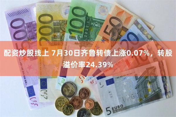 配资炒股线上 7月30日齐鲁转债上涨0.07%，转股溢价率24.39%