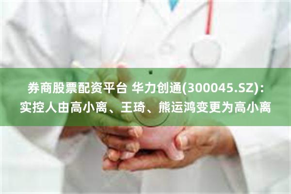 券商股票配资平台 华力创通(300045.SZ)：实控人由高小离、王琦、熊运鸿变更为高小离