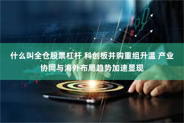 什么叫全仓股票杠杆 科创板并购重组升温 产业协同与海外布局趋势加速显现