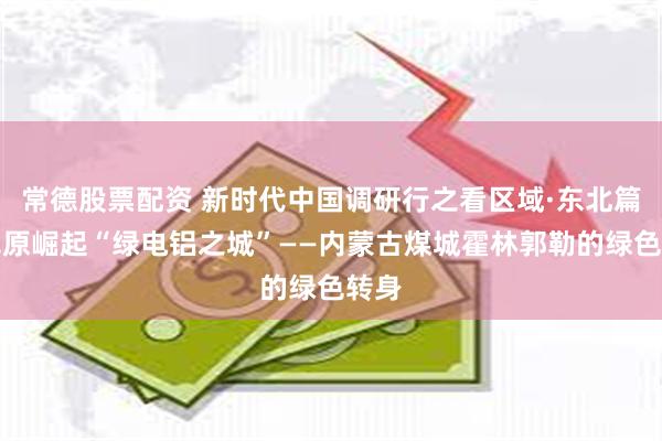 常德股票配资 新时代中国调研行之看区域·东北篇｜草原崛起“绿电铝之城”——内蒙古煤城霍林郭勒的绿色转身