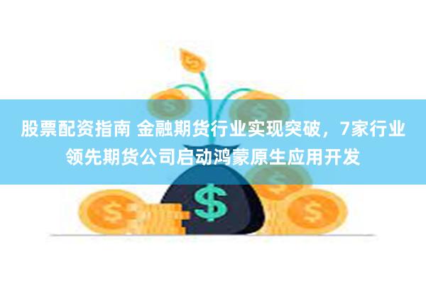 股票配资指南 金融期货行业实现突破，7家行业领先期货公司启动鸿蒙原生应用开发