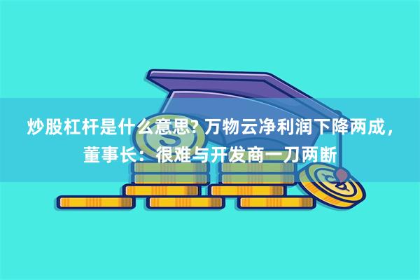 炒股杠杆是什么意思? 万物云净利润下降两成，董事长：很难与开发商一刀两断