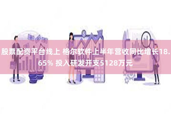 股票配资平台线上 格尔软件上半年营收同比增长18.65% 投入研发开支5128万元