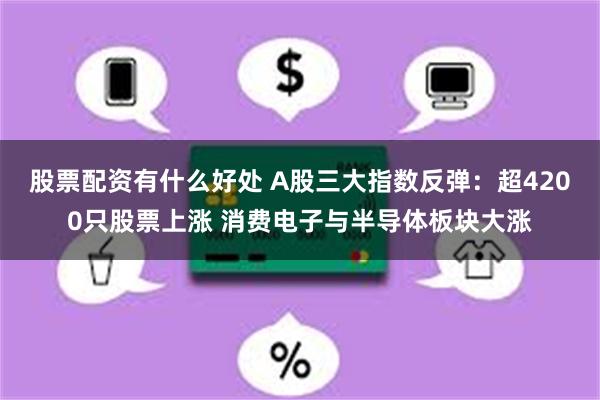 股票配资有什么好处 A股三大指数反弹：超4200只股票上涨 消费电子与半导体板块大涨