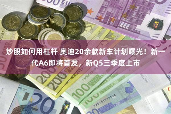 炒股如何用杠杆 奥迪20余款新车计划曝光！新一代A6即将首发，新Q5三季度上市