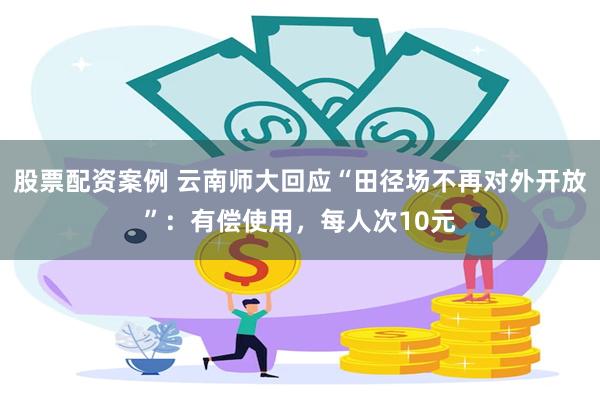 股票配资案例 云南师大回应“田径场不再对外开放”：有偿使用，每人次10元