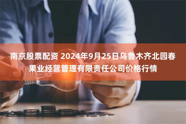 南京股票配资 2024年9月25日乌鲁木齐北园春果业经营管理有限责任公司价格行情