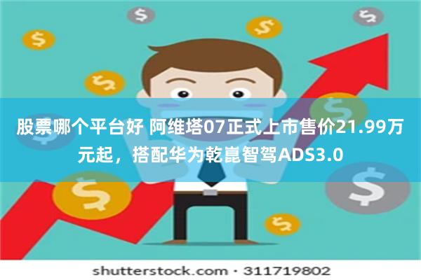 股票哪个平台好 阿维塔07正式上市售价21.99万元起，搭配华为乾崑智驾ADS3.0