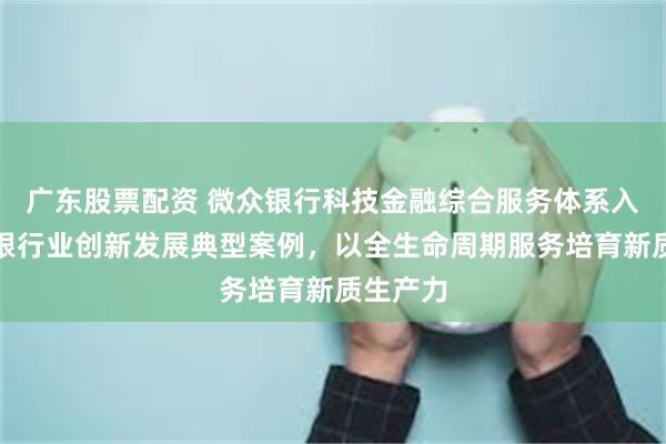 广东股票配资 微众银行科技金融综合服务体系入选中国银行业创新发展典型案例，以全生命周期服务培育新质生产力