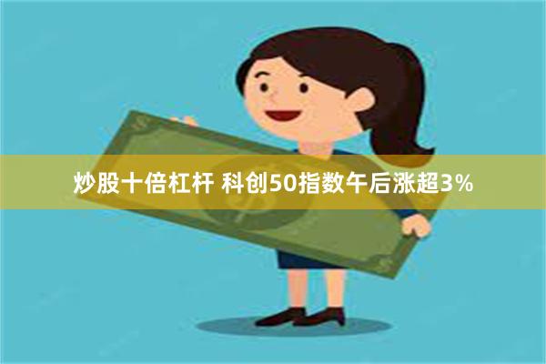 炒股十倍杠杆 科创50指数午后涨超3%