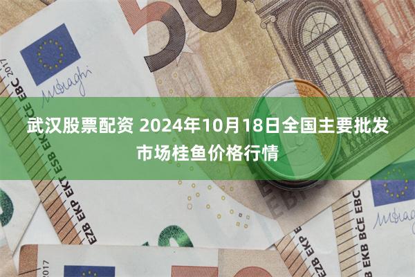 武汉股票配资 2024年10月18日全国主要批发市场桂鱼价格行情