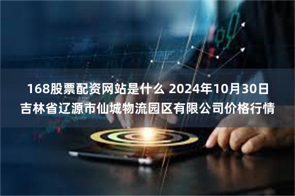 168股票配资网站是什么 2024年10月30日吉林省辽源市仙城物流园区有限公司价格行情