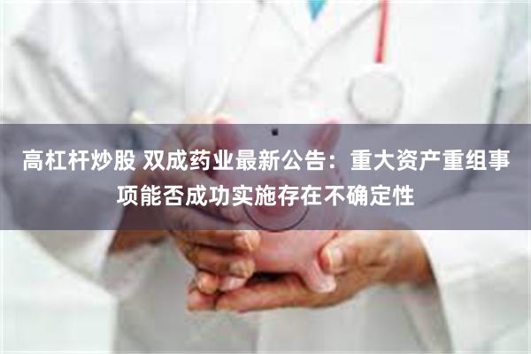 高杠杆炒股 双成药业最新公告：重大资产重组事项能否成功实施存在不确定性