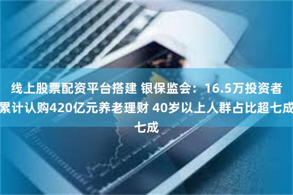 线上股票配资平台搭建 银保监会：16.5万投资者累计认购420亿元养老理财 40岁以上人群占比超七成