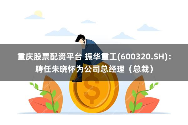 重庆股票配资平台 振华重工(600320.SH)：聘任朱晓怀为公司总经理（总裁）