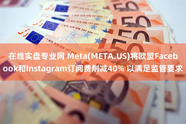 在线实盘专业网 Meta(META.US)将欧盟Facebook和Instagram订阅费削减40% 以满足监管要求