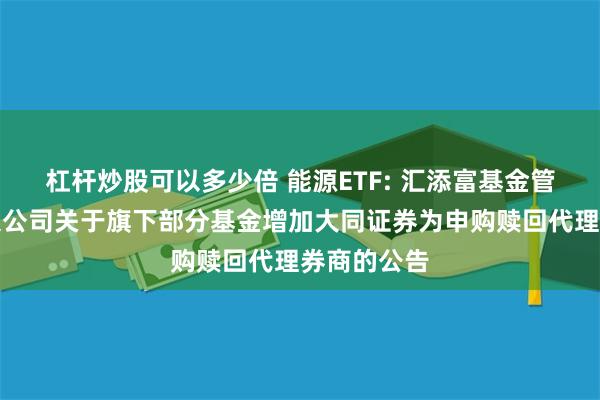 杠杆炒股可以多少倍 能源ETF: 汇添富基金管理股份有限公司关于旗下部分基金增加大同证券为申购赎回代理券商的公告