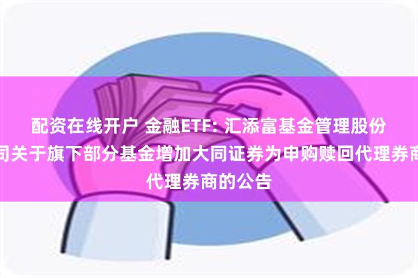 配资在线开户 金融ETF: 汇添富基金管理股份有限公司关于旗下部分基金增加大同证券为申购赎回代理券商的公告