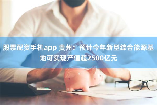 股票配资手机app 贵州：预计今年新型综合能源基地可实现产值超2500亿元