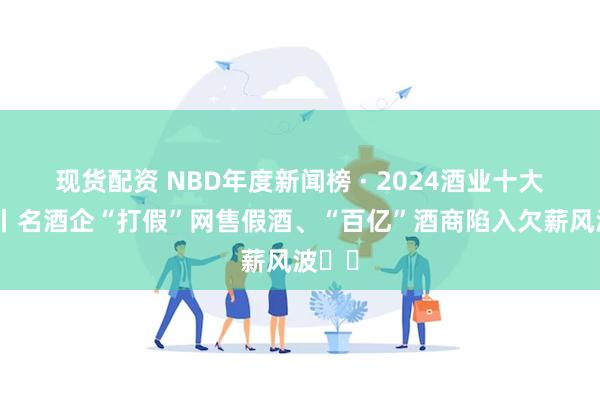 现货配资 NBD年度新闻榜 · 2024酒业十大新闻丨名酒企“打假”网售假酒、“百亿”酒商陷入欠薪风波⋯⋯