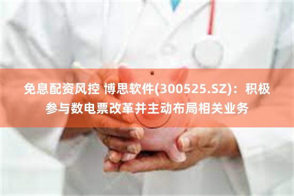 免息配资风控 博思软件(300525.SZ)：积极参与数电票改革并主动布局相关业务