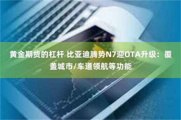 黄金期货的杠杆 比亚迪腾势N7迎OTA升级：覆盖城市/车道领航等功能