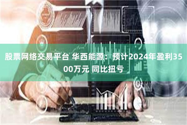 股票网络交易平台 华西能源：预计2024年盈利3500万元 同比扭亏