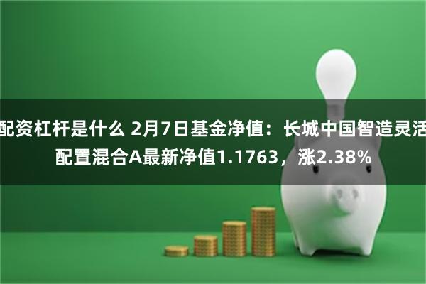 配资杠杆是什么 2月7日基金净值：长城中国智造灵活配置混合A最新净值1.1763，涨2.38%