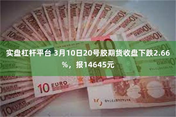 实盘杠杆平台 3月10日20号胶期货收盘下跌2.66%，报14645元