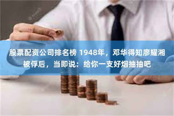 股票配资公司排名榜 1948年，邓华得知廖耀湘被俘后，当即说：给你一支好烟抽抽吧