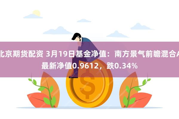 北京期货配资 3月19日基金净值：南方景气前瞻混合A最新净值0.9612，跌0.34%